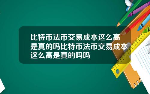 比特币法币交易成本这么高是真的吗比特币法币交易成本这么高是真的吗吗