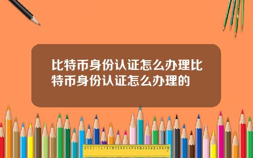 比特币身份认证怎么办理比特币身份认证怎么办理的