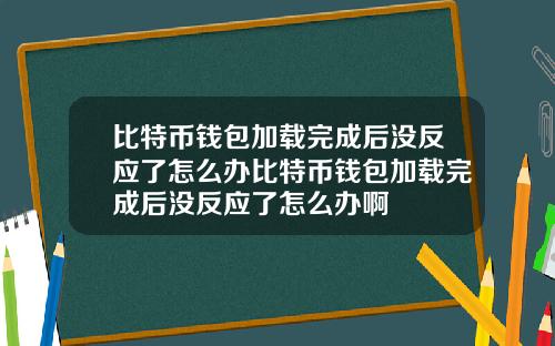 比特币钱包加载完成后没反应了怎么办比特币钱包加载完成后没反应了怎么办啊