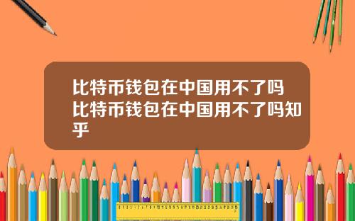 比特币钱包在中国用不了吗比特币钱包在中国用不了吗知乎