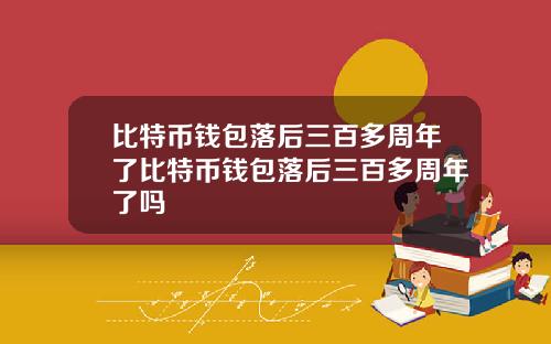 比特币钱包落后三百多周年了比特币钱包落后三百多周年了吗