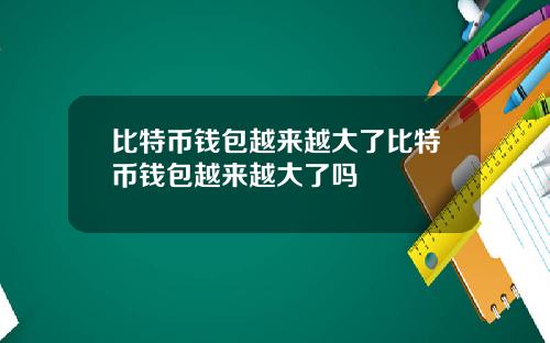 比特币钱包越来越大了比特币钱包越来越大了吗