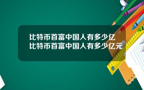 比特币首富中国人有多少亿比特币首富中国人有多少亿元