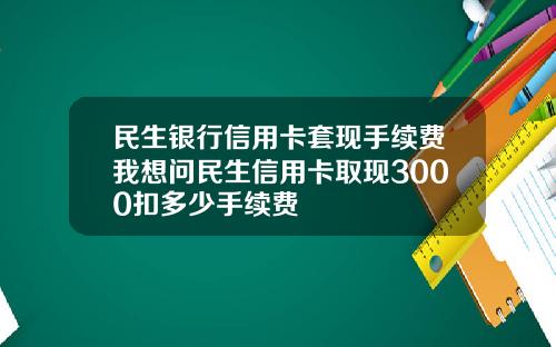 民生银行信用卡套现手续费我想问民生信用卡取现3000扣多少手续费