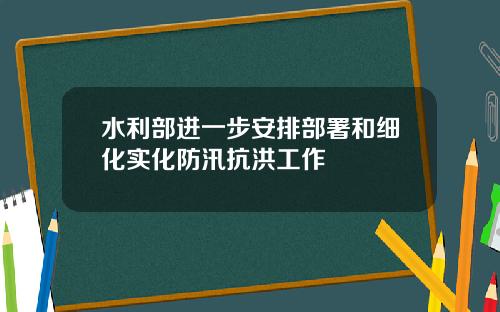 水利部进一步安排部署和细化实化防汛抗洪工作