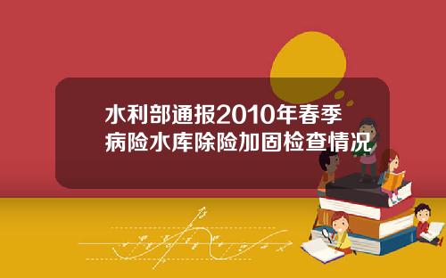 水利部通报2010年春季病险水库除险加固检查情况