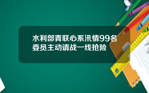 水利部青联心系汛情99名委员主动请战一线抢险