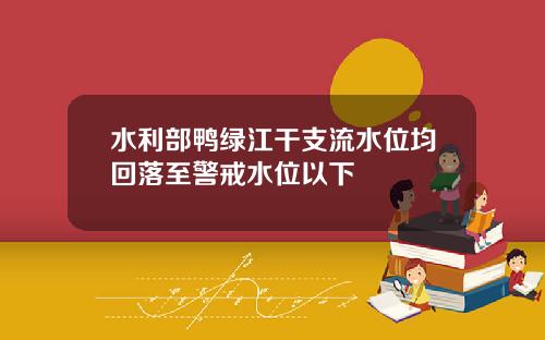 水利部鸭绿江干支流水位均回落至警戒水位以下
