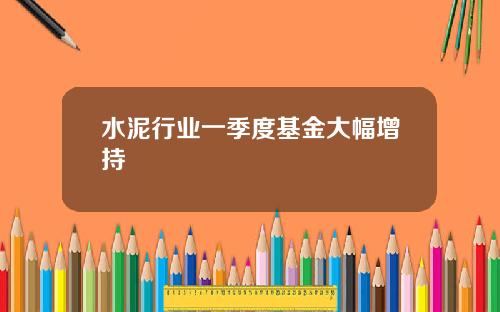 水泥行业一季度基金大幅增持