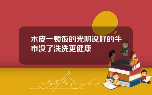 水皮一顿饭的光阴说好的牛市没了洗洗更健康