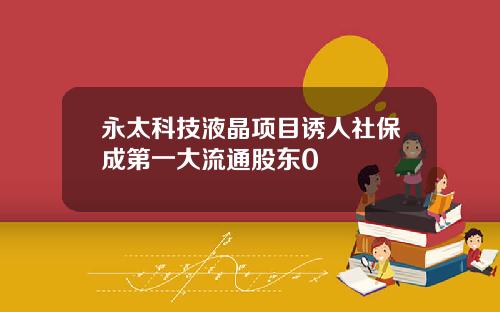 永太科技液晶项目诱人社保成第一大流通股东0