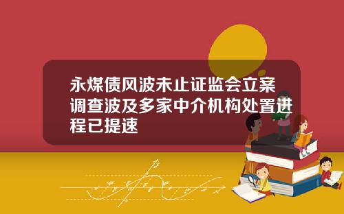 永煤债风波未止证监会立案调查波及多家中介机构处置进程已提速