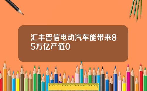汇丰晋信电动汽车能带来85万亿产值0