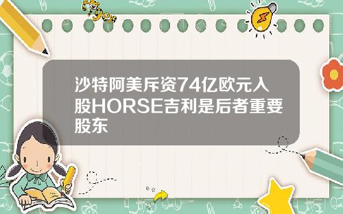沙特阿美斥资74亿欧元入股HORSE吉利是后者重要股东