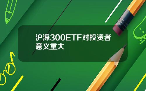 沪深300ETF对投资者意义重大