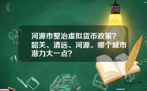河源市整治虚拟货币政策？韶关、清远、河源、哪个城市潜力大一点？