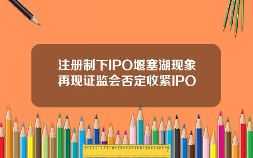 注册制下IPO堰塞湖现象再现证监会否定收紧IPO