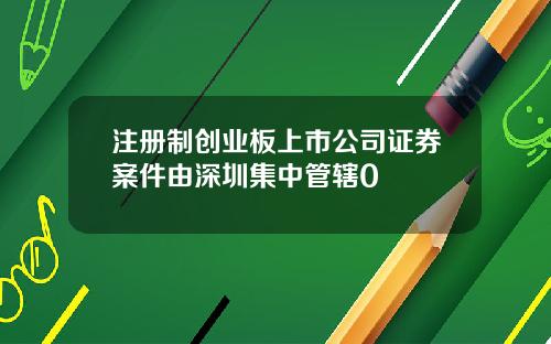 注册制创业板上市公司证券案件由深圳集中管辖0