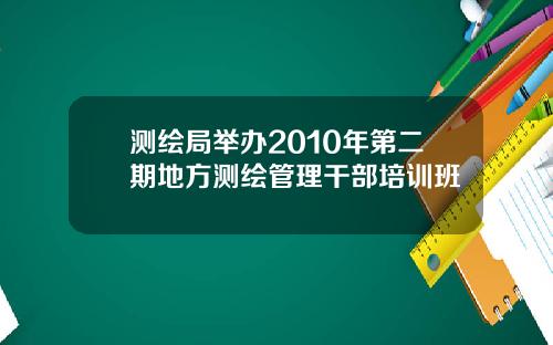 测绘局举办2010年第二期地方测绘管理干部培训班
