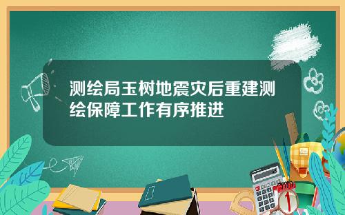 测绘局玉树地震灾后重建测绘保障工作有序推进