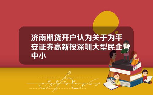 济南期货开户认为关于为平安证券高新投深圳大型民企暨中小