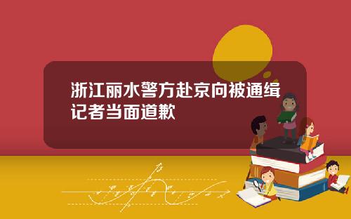 浙江丽水警方赴京向被通缉记者当面道歉