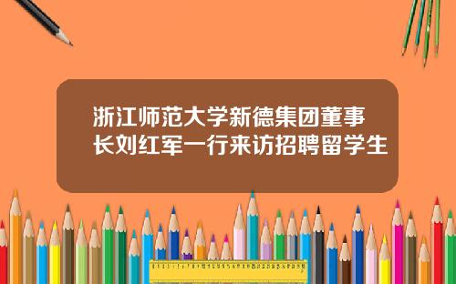 浙江师范大学新德集团董事长刘红军一行来访招聘留学生