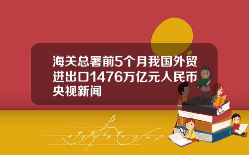 海关总署前5个月我国外贸进出口1476万亿元人民币央视新闻