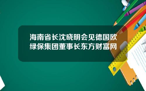 海南省长沈晓明会见德国欧绿保集团董事长东方财富网