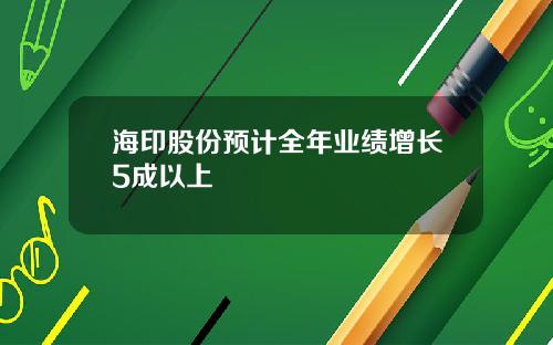 海印股份预计全年业绩增长5成以上