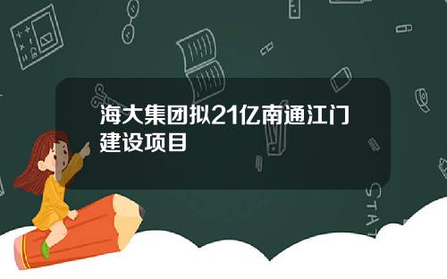 海大集团拟21亿南通江门建设项目