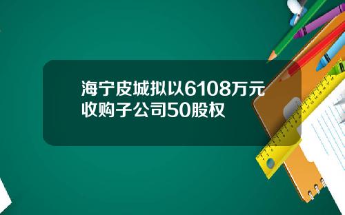 海宁皮城拟以6108万元收购子公司50股权
