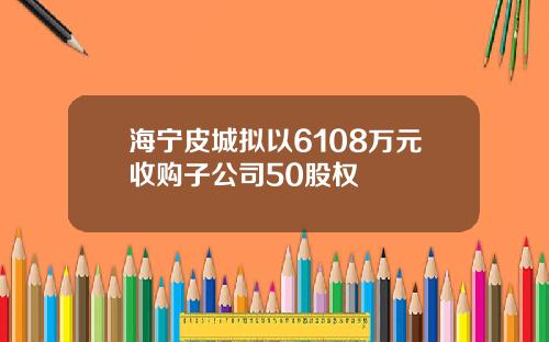海宁皮城拟以6108万元收购子公司50股权