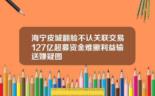海宁皮城翻脸不认关联交易127亿超募资金难撇利益输送嫌疑图
