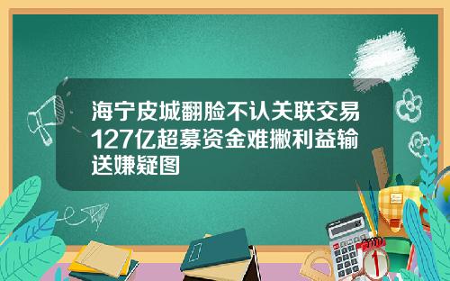 海宁皮城翻脸不认关联交易127亿超募资金难撇利益输送嫌疑图