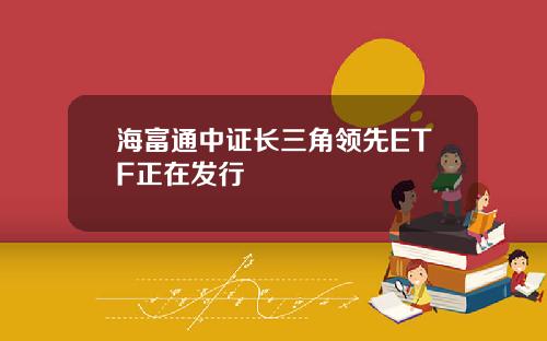 海富通中证长三角领先ETF正在发行