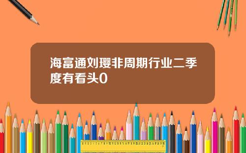 海富通刘璎非周期行业二季度有看头0