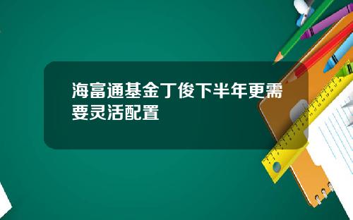 海富通基金丁俊下半年更需要灵活配置