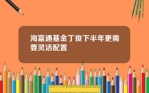 海富通基金丁俊下半年更需要灵活配置