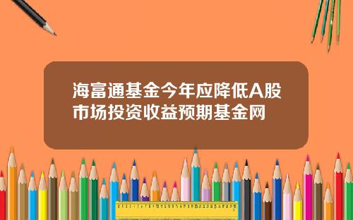 海富通基金今年应降低A股市场投资收益预期基金网