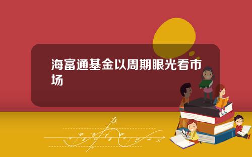 海富通基金以周期眼光看市场