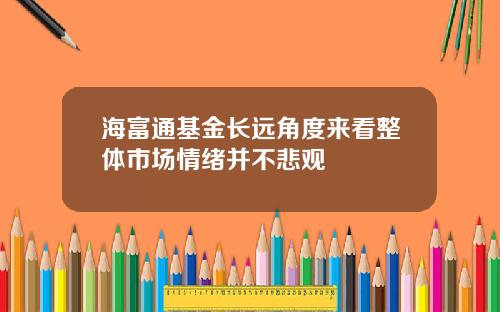 海富通基金长远角度来看整体市场情绪并不悲观