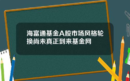 海富通基金A股市场风格轮换尚未真正到来基金网