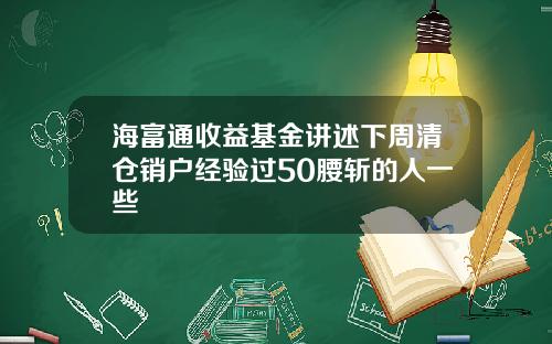 海富通收益基金讲述下周清仓销户经验过50腰斩的人一些