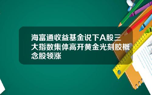海富通收益基金说下A股三大指数集体高开黄金光刻胶概念股领涨
