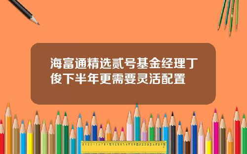 海富通精选贰号基金经理丁俊下半年更需要灵活配置