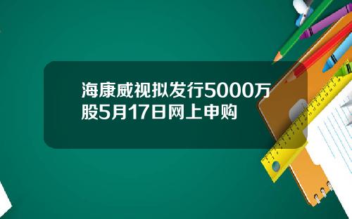 海康威视拟发行5000万股5月17日网上申购