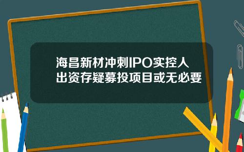 海昌新材冲刺IPO实控人出资存疑募投项目或无必要