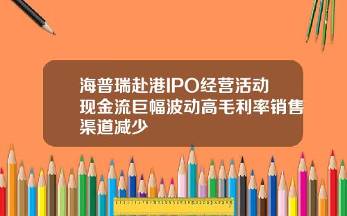 海普瑞赴港IPO经营活动现金流巨幅波动高毛利率销售渠道减少