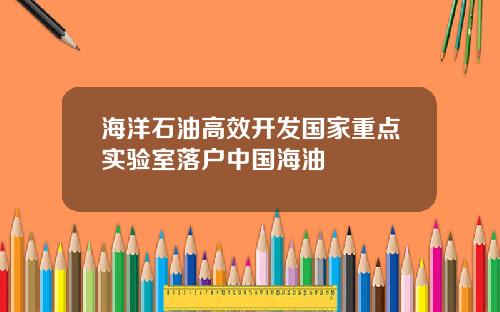 海洋石油高效开发国家重点实验室落户中国海油